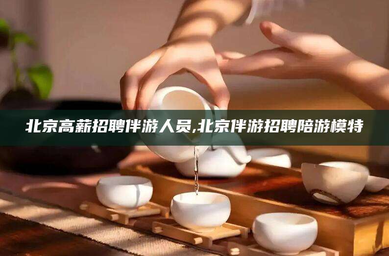 永新北京高薪招聘伴游人员,北京伴游招聘陪游模特